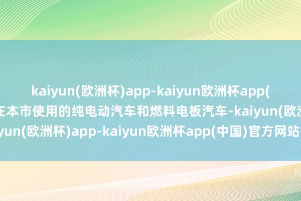 kaiyun(欧洲杯)app-kaiyun欧洲杯app(中国)官方网站-登录入口在本市使用的纯电动汽车和燃料电板汽车-kaiyun(欧洲杯)app-kaiyun欧洲杯app(中国)官方网站-登录入口