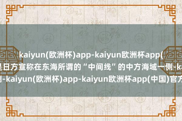 kaiyun(欧洲杯)app-kaiyun欧洲杯app(中国)官方网站-登录入口是日方宣称在东海所谓的“中间线”的中方海域一侧-kaiyun(欧洲杯)app-kaiyun欧洲杯app(中国)官方网站-登录入口
