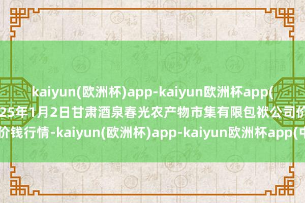 kaiyun(欧洲杯)app-kaiyun欧洲杯app(中国)官方网站-登录入口2025年1月2日甘肃酒泉春光农产物市集有限包袱公司价钱行情-kaiyun(欧洲杯)app-kaiyun欧洲杯app(中国)官方网站-登录入口