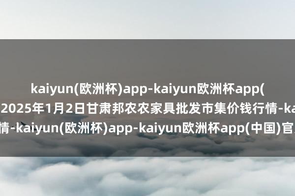 kaiyun(欧洲杯)app-kaiyun欧洲杯app(中国)官方网站-登录入口2025年1月2日甘肃邦农农家具批发市集价钱行情-kaiyun(欧洲杯)app-kaiyun欧洲杯app(中国)官方网站-登录入口