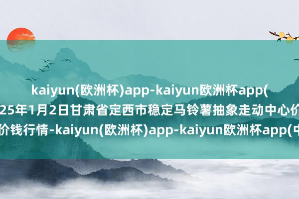 kaiyun(欧洲杯)app-kaiyun欧洲杯app(中国)官方网站-登录入口2025年1月2日甘肃省定西市稳定马铃薯抽象走动中心价钱行情-kaiyun(欧洲杯)app-kaiyun欧洲杯app(中国)官方网站-登录入口
