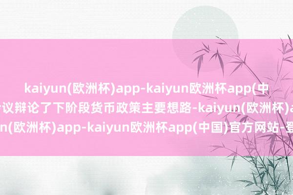 kaiyun(欧洲杯)app-kaiyun欧洲杯app(中国)官方网站-登录入口　　会议辩论了下阶段货币政策主要想路-kaiyun(欧洲杯)app-kaiyun欧洲杯app(中国)官方网站-登录入口