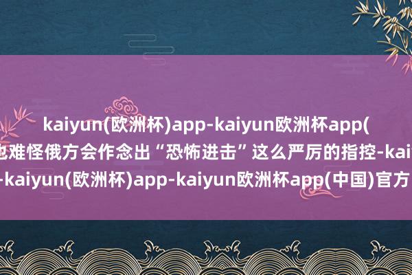 kaiyun(欧洲杯)app-kaiyun欧洲杯app(中国)官方网站-登录入口也难怪俄方会作念出“恐怖进击”这么严厉的指控-kaiyun(欧洲杯)app-kaiyun欧洲杯app(中国)官方网站-登录入口