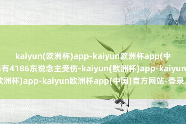 kaiyun(欧洲杯)app-kaiyun欧洲杯app(中国)官方网站-登录入口另有4186东说念主受伤-kaiyun(欧洲杯)app-kaiyun欧洲杯app(中国)官方网站-登录入口