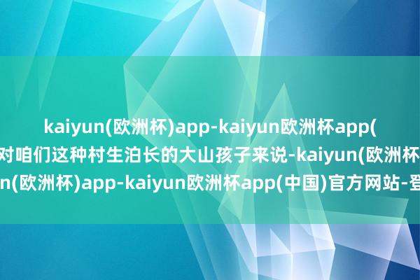 kaiyun(欧洲杯)app-kaiyun欧洲杯app(中国)官方网站-登录入口对咱们这种村生泊长的大山孩子来说-kaiyun(欧洲杯)app-kaiyun欧洲杯app(中国)官方网站-登录入口
