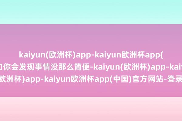 kaiyun(欧洲杯)app-kaiyun欧洲杯app(中国)官方网站-登录入口你会发现事情没那么简便-kaiyun(欧洲杯)app-kaiyun欧洲杯app(中国)官方网站-登录入口