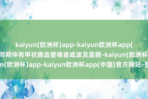 kaiyun(欧洲杯)app-kaiyun欧洲杯app(中国)官方网站-登录入口同期伴有甲状腺血管噪音或波及震颤-kaiyun(欧洲杯)app-kaiyun欧洲杯app(中国)官方网站-登录入口