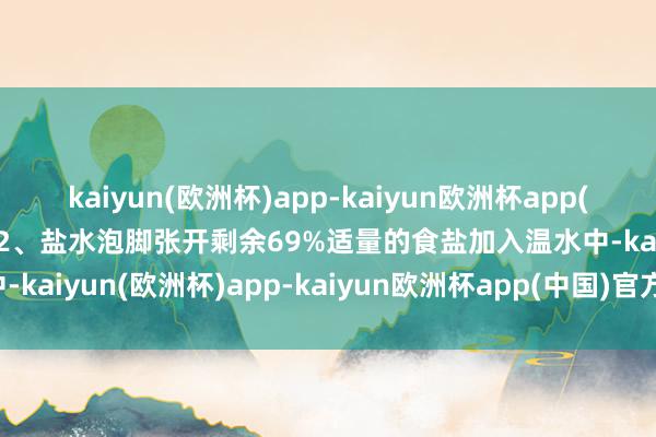 kaiyun(欧洲杯)app-kaiyun欧洲杯app(中国)官方网站-登录入口2、盐水泡脚张开剩余69%适量的食盐加入温水中-kaiyun(欧洲杯)app-kaiyun欧洲杯app(中国)官方网站-登录入口