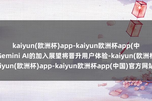 kaiyun(欧洲杯)app-kaiyun欧洲杯app(中国)官方网站-登录入口Gemini AI的加入展望将晋升用户体验-kaiyun(欧洲杯)app-kaiyun欧洲杯app(中国)官方网站-登录入口