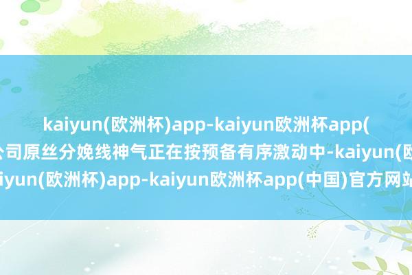 kaiyun(欧洲杯)app-kaiyun欧洲杯app(中国)官方网站-登录入口公司原丝分娩线神气正在按预备有序激动中-kaiyun(欧洲杯)app-kaiyun欧洲杯app(中国)官方网站-登录入口
