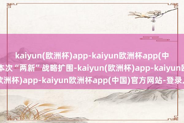 kaiyun(欧洲杯)app-kaiyun欧洲杯app(中国)官方网站-登录入口　　本次“两新”战略扩围-kaiyun(欧洲杯)app-kaiyun欧洲杯app(中国)官方网站-登录入口