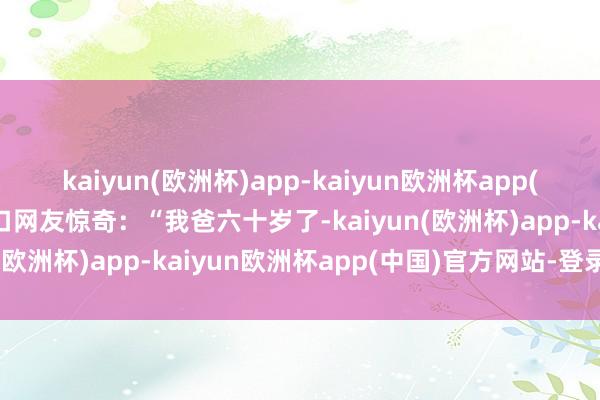 kaiyun(欧洲杯)app-kaiyun欧洲杯app(中国)官方网站-登录入口网友惊奇：“我爸六十岁了-kaiyun(欧洲杯)app-kaiyun欧洲杯app(中国)官方网站-登录入口