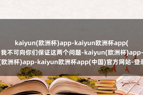 kaiyun(欧洲杯)app-kaiyun欧洲杯app(中国)官方网站-登录入口我不可向你们保证这两个问题-kaiyun(欧洲杯)app-kaiyun欧洲杯app(中国)官方网站-登录入口