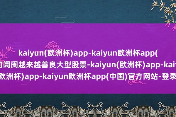 kaiyun(欧洲杯)app-kaiyun欧洲杯app(中国)官方网站-登录入口阛阓越来越善良大型股票-kaiyun(欧洲杯)app-kaiyun欧洲杯app(中国)官方网站-登录入口