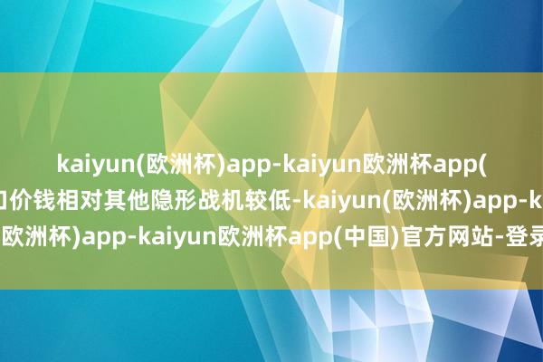 kaiyun(欧洲杯)app-kaiyun欧洲杯app(中国)官方网站-登录入口价钱相对其他隐形战机较低-kaiyun(欧洲杯)app-kaiyun欧洲杯app(中国)官方网站-登录入口