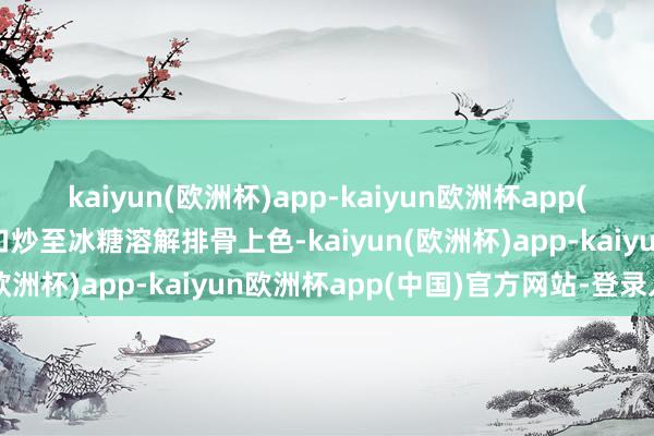 kaiyun(欧洲杯)app-kaiyun欧洲杯app(中国)官方网站-登录入口炒至冰糖溶解排骨上色-kaiyun(欧洲杯)app-kaiyun欧洲杯app(中国)官方网站-登录入口