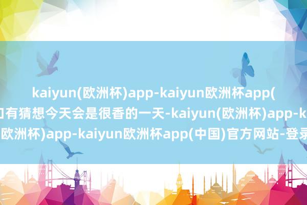 kaiyun(欧洲杯)app-kaiyun欧洲杯app(中国)官方网站-登录入口有猜想今天会是很香的一天-kaiyun(欧洲杯)app-kaiyun欧洲杯app(中国)官方网站-登录入口