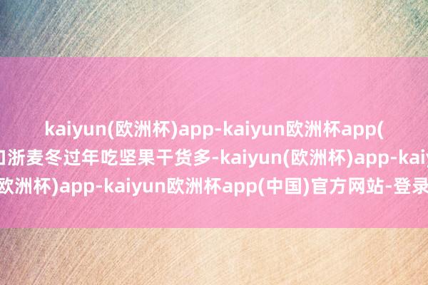 kaiyun(欧洲杯)app-kaiyun欧洲杯app(中国)官方网站-登录入口浙麦冬过年吃坚果干货多-kaiyun(欧洲杯)app-kaiyun欧洲杯app(中国)官方网站-登录入口