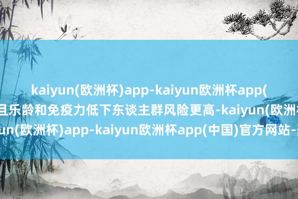 kaiyun(欧洲杯)app-kaiyun欧洲杯app(中国)官方网站-登录入口且乐龄和免疫力低下东谈主群风险更高-kaiyun(欧洲杯)app-kaiyun欧洲杯app(中国)官方网站-登录入口