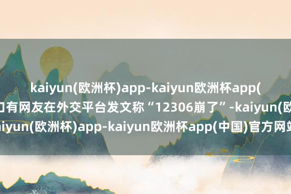kaiyun(欧洲杯)app-kaiyun欧洲杯app(中国)官方网站-登录入口有网友在外交平台发文称“12306崩了”-kaiyun(欧洲杯)app-kaiyun欧洲杯app(中国)官方网站-登录入口