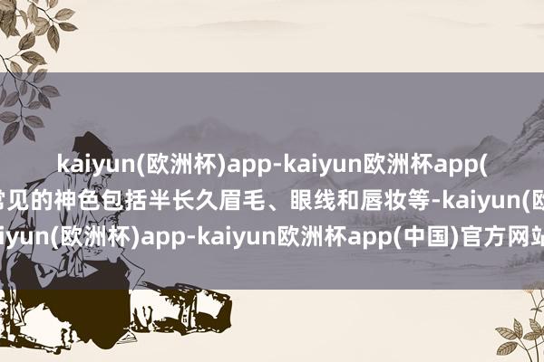 kaiyun(欧洲杯)app-kaiyun欧洲杯app(中国)官方网站-登录入口常见的神色包括半长久眉毛、眼线和唇妆等-kaiyun(欧洲杯)app-kaiyun欧洲杯app(中国)官方网站-登录入口