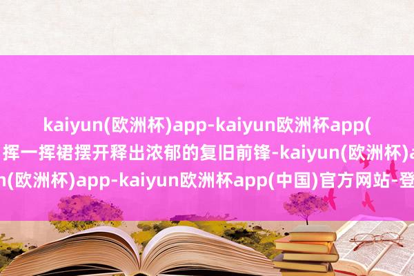 kaiyun(欧洲杯)app-kaiyun欧洲杯app(中国)官方网站-登录入口挥一挥裙摆开释出浓郁的复旧前锋-kaiyun(欧洲杯)app-kaiyun欧洲杯app(中国)官方网站-登录入口