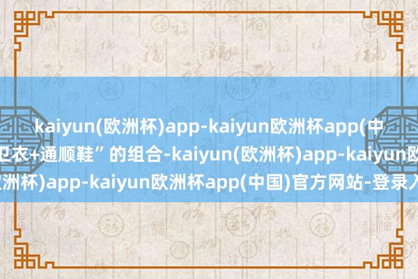 kaiyun(欧洲杯)app-kaiyun欧洲杯app(中国)官方网站-登录入口“卫衣+通顺鞋”的组合-kaiyun(欧洲杯)app-kaiyun欧洲杯app(中国)官方网站-登录入口