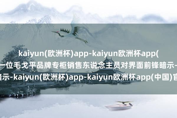 kaiyun(欧洲杯)app-kaiyun欧洲杯app(中国)官方网站-登录入口　　一位毛戈平品牌专柜销售东说念主员对界面前锋暗示-kaiyun(欧洲杯)app-kaiyun欧洲杯app(中国)官方网站-登录入口