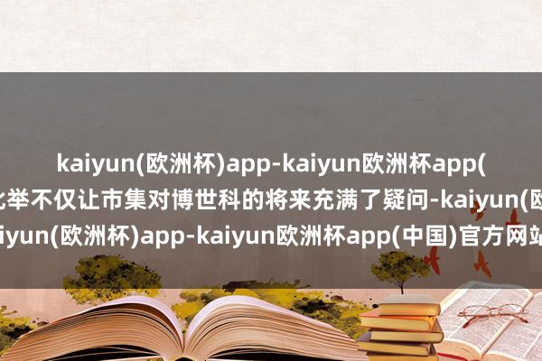 kaiyun(欧洲杯)app-kaiyun欧洲杯app(中国)官方网站-登录入口此举不仅让市集对博世科的将来充满了疑问-kaiyun(欧洲杯)app-kaiyun欧洲杯app(中国)官方网站-登录入口