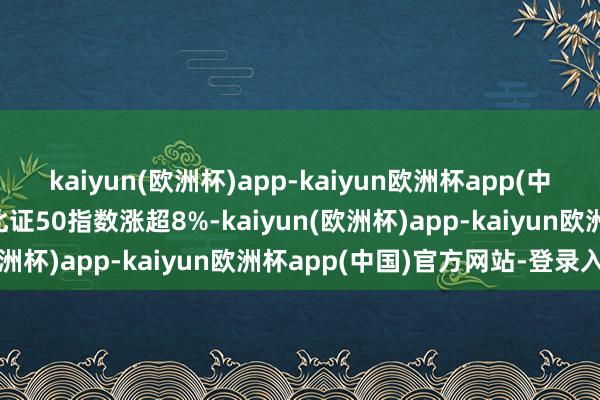 kaiyun(欧洲杯)app-kaiyun欧洲杯app(中国)官方网站-登录入口北证50指数涨超8%-kaiyun(欧洲杯)app-kaiyun欧洲杯app(中国)官方网站-登录入口