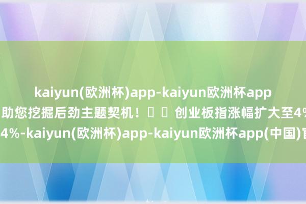 kaiyun(欧洲杯)app-kaiyun欧洲杯app(中国)官方网站-登录入口助您挖掘后劲主题契机！		创业板指涨幅扩大至4%-kaiyun(欧洲杯)app-kaiyun欧洲杯app(中国)官方网站-登录入口