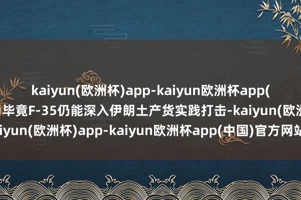kaiyun(欧洲杯)app-kaiyun欧洲杯app(中国)官方网站-登录入口毕竟F-35仍能深入伊朗土产货实践打击-kaiyun(欧洲杯)app-kaiyun欧洲杯app(中国)官方网站-登录入口