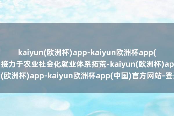 kaiyun(欧洲杯)app-kaiyun欧洲杯app(中国)官方网站-登录入口接力于农业社会化就业体系拓荒-kaiyun(欧洲杯)app-kaiyun欧洲杯app(中国)官方网站-登录入口