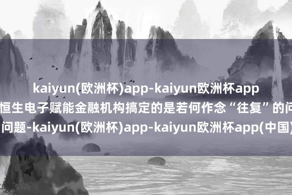 kaiyun(欧洲杯)app-kaiyun欧洲杯app(中国)官方网站-登录入口恒生电子赋能金融机构搞定的是若何作念“往复”的问题-kaiyun(欧洲杯)app-kaiyun欧洲杯app(中国)官方网站-登录入口