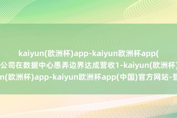 kaiyun(欧洲杯)app-kaiyun欧洲杯app(中国)官方网站-登录入口公司在数据中心愚弄边界达成营收1-kaiyun(欧洲杯)app-kaiyun欧洲杯app(中国)官方网站-登录入口