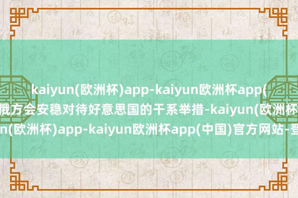 kaiyun(欧洲杯)app-kaiyun欧洲杯app(中国)官方网站-登录入口俄方会安稳对待好意思国的干系举措-kaiyun(欧洲杯)app-kaiyun欧洲杯app(中国)官方网站-登录入口