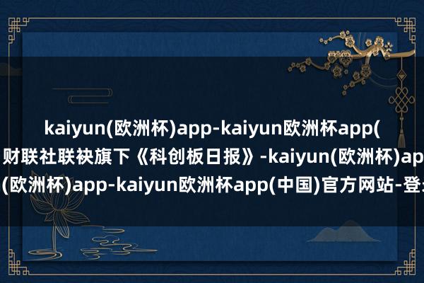 kaiyun(欧洲杯)app-kaiyun欧洲杯app(中国)官方网站-登录入口财联社联袂旗下《科创板日报》-kaiyun(欧洲杯)app-kaiyun欧洲杯app(中国)官方网站-登录入口
