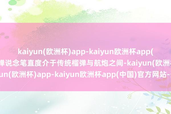 kaiyun(欧洲杯)app-kaiyun欧洲杯app(中国)官方网站-登录入口弹说念笔直度介于传统榴弹与航炮之间-kaiyun(欧洲杯)app-kaiyun欧洲杯app(中国)官方网站-登录入口