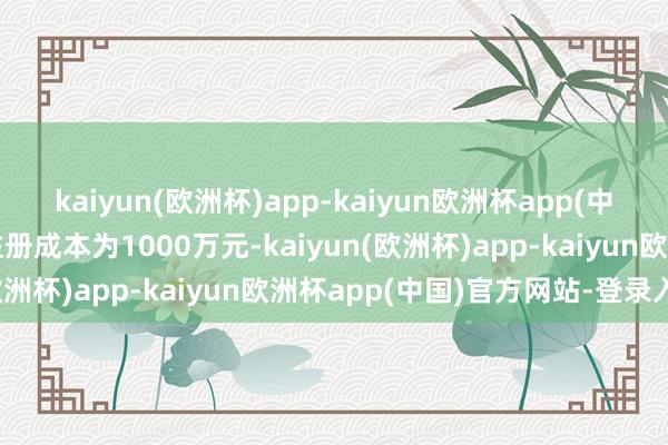 kaiyun(欧洲杯)app-kaiyun欧洲杯app(中国)官方网站-登录入口注册成本为1000万元-kaiyun(欧洲杯)app-kaiyun欧洲杯app(中国)官方网站-登录入口