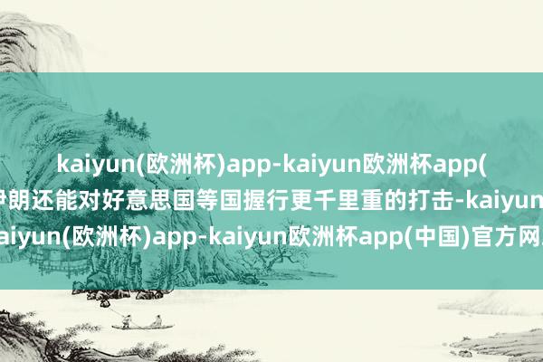 kaiyun(欧洲杯)app-kaiyun欧洲杯app(中国)官方网站-登录入口伊朗还能对好意思国等国握行更千里重的打击-kaiyun(欧洲杯)app-kaiyun欧洲杯app(中国)官方网站-登录入口