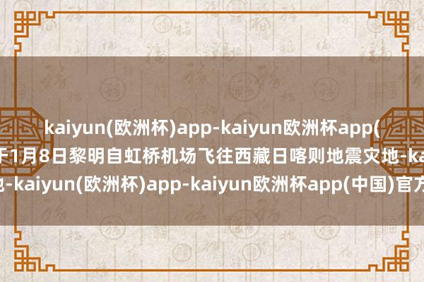 kaiyun(欧洲杯)app-kaiyun欧洲杯app(中国)官方网站-登录入口于1月8日黎明自虹桥机场飞往西藏日喀则地震灾地-kaiyun(欧洲杯)app-kaiyun欧洲杯app(中国)官方网站-登录入口