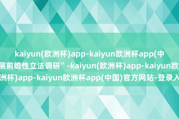 kaiyun(欧洲杯)app-kaiyun欧洲杯app(中国)官方网站-登录入口开展前瞻性立法调研”-kaiyun(欧洲杯)app-kaiyun欧洲杯app(中国)官方网站-登录入口