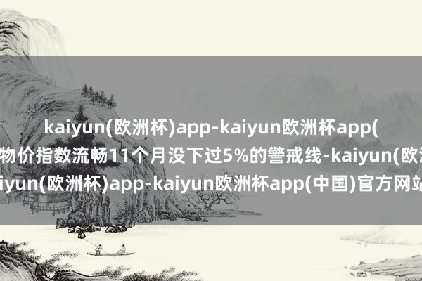 kaiyun(欧洲杯)app-kaiyun欧洲杯app(中国)官方网站-登录入口物价指数流畅11个月没下过5%的警戒线-kaiyun(欧洲杯)app-kaiyun欧洲杯app(中国)官方网站-登录入口