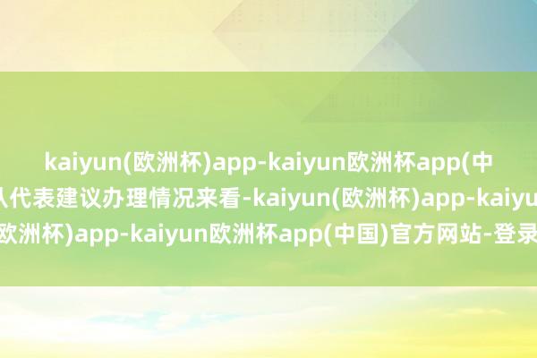 kaiyun(欧洲杯)app-kaiyun欧洲杯app(中国)官方网站-登录入口　　从代表建议办理情况来看-kaiyun(欧洲杯)app-kaiyun欧洲杯app(中国)官方网站-登录入口