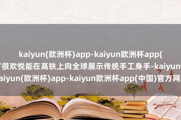 kaiyun(欧洲杯)app-kaiyun欧洲杯app(中国)官方网站-登录入口“很欢悦能在高铁上向全球展示传统手工身手-kaiyun(欧洲杯)app-kaiyun欧洲杯app(中国)官方网站-登录入口