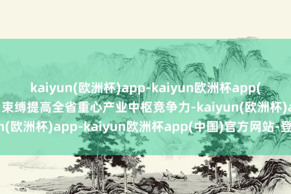 kaiyun(欧洲杯)app-kaiyun欧洲杯app(中国)官方网站-登录入口束缚提高全省重心产业中枢竞争力-kaiyun(欧洲杯)app-kaiyun欧洲杯app(中国)官方网站-登录入口