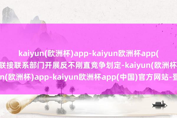 kaiyun(欧洲杯)app-kaiyun欧洲杯app(中国)官方网站-登录入口联接联系部门开展反不刚直竞争划定-kaiyun(欧洲杯)app-kaiyun欧洲杯app(中国)官方网站-登录入口
