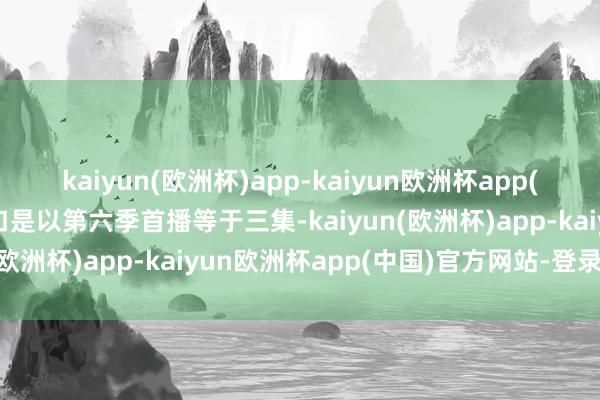 kaiyun(欧洲杯)app-kaiyun欧洲杯app(中国)官方网站-登录入口是以第六季首播等于三集-kaiyun(欧洲杯)app-kaiyun欧洲杯app(中国)官方网站-登录入口