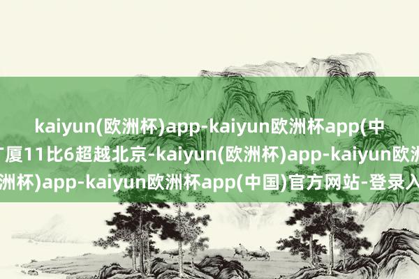 kaiyun(欧洲杯)app-kaiyun欧洲杯app(中国)官方网站-登录入口广厦11比6超越北京-kaiyun(欧洲杯)app-kaiyun欧洲杯app(中国)官方网站-登录入口