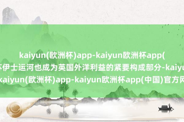kaiyun(欧洲杯)app-kaiyun欧洲杯app(中国)官方网站-登录入口苏伊士运河也成为英国外洋利益的紧要构成部分-kaiyun(欧洲杯)app-kaiyun欧洲杯app(中国)官方网站-登录入口